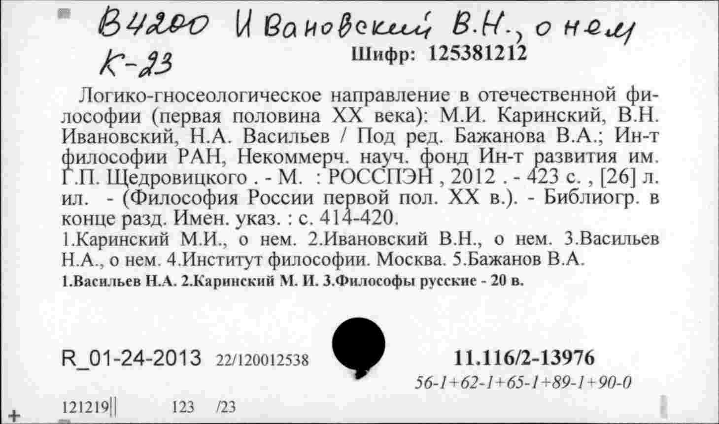 ﻿* &ЦЛ&О
/С-}3
I/ ва	о нёщ
Шифр: 125381212
Логико-гносеологическое направление в отечественной философии (первая половина XX века): М.И. Каринский, В.Н. Ивановский, Н.А. Васильев / Под ред. Бажанова В.А.; Ин-т философии РАН, Некоммерч, науч, фонд Ин-т развития им. Г.П. Щедровицкого . - М. : РОССПЭН , 2012 . - 423 с. , [26] л. ил. - (Философия России первой пол. XX в.). - Библиогр. в конце разд. Имен. указ. : с. 414-420.
1.Каринский М.И., о нем. 2.Ивановский В.Н., о нем. 3.Васильев
H.	А., о нем. 4.Институт философии. Москва. 5.Бажанов В.А.
I.	Васильев Н.А. 2.Каринский М. И. З.Философы русские - 20 в.
И_01-24-2013 22/120012538
121219Ц	123 /23
11.116/2-13976
56-1 +62-1+65-1 +89-1+90-0